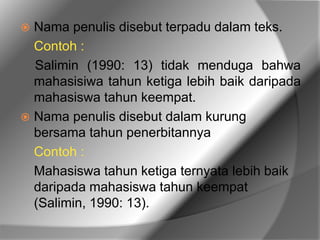  Nama penulis disebut terpadu dalam teks. 
Contoh : 
Salimin (1990: 13) tidak menduga bahwa 
mahasisiwa tahun ketiga lebih baik daripada 
mahasiswa tahun keempat. 
 Nama penulis disebut dalam kurung 
bersama tahun penerbitannya 
Contoh : 
Mahasiswa tahun ketiga ternyata lebih baik 
daripada mahasiswa tahun keempat 
(Salimin, 1990: 13). 
 
