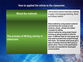 How to applied the article to the classroom
Mixed the methods
will combine diverse instruction methods
to apply in the language teaching. Direct
and indirect method
The process of Writing activity in
classroom
Direct method by using teacher-centered
and brief them the concept of verb,
sentence, clause , phrase and related
concepts for editing.
Indirect method by using project based
learning as asking student to write the
story in different topic for each group and
they need to present their project through
their show , for example some group got a
topic of comedy show but other group is
games show. I focus on the grammatical
concepts and essential for meaningful
communication.
 