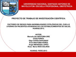 PROYECTO DE TRABAJO DE INVESTIGACIÒN CIENTÌFICA:
FACTORES DE RIESGO PARA ANORMALIDADES CITOLÓGICAS DEL CUELLO
UTERINO EN PACIENTES ATENDIDAS EN LOS ESTABLECIMIENTOS DE SALUD,
HUARAZ-2013.
AUTOR:
Marcelo Ido AROTOMA ORE
COAUTORES:
Olga CAYRA SAHUANAY
Enid AROTOMA NÙÑEZ
Angel MENDOZA LOPEZ
Rosa Maria RIOS SALINAS
HUARAZ- PERÚ-2013
UNIVERSIDAD NACIONAL SANTIAGO ANTÙNEZ DE
MAYOLO-FCM- ESCUELA PROFESIONAL OBSTETRICIA
 