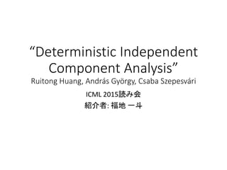 “Deterministic Independent
Component Analysis”
Ruitong Huang, András György, Csaba Szepesvári
ICML 2015読み会
紹介者: 福地 一斗
 
