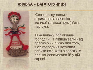 ЛЯЛЬКА – БАГАТОРУЧИЦЯ
Свою назву лялька
отримала за наявність
великої кількості рук (п`ять
пар рук).
Таку ляльку полюбляли
господині, її підвішували над
прялкою чи піччю для того,
щоб господиня встигала
робити всю хатню роботу. А
лялька допомагала їй у цій
справі.
 