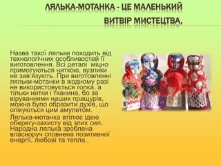 ЛЯЛЬКА-МОТАНКА - ЦЕ МАЛЕНЬКИЙ
ВИТВІР МИСТЕЦТВА,
Назва такої ляльки походить від
технологічних особливостей її
виготовлення. Всі деталі міцно
примотуються ниткою, вузлики
не зав’язують. При виготовленні
ляльки-мотанки в жодному разі
не використовується голка, а
тільки нитки і тканина, бо за
віруваннями наших пращурів,
можна було образити духів, що
опікуються цим амулетом.
Лялька-мотанка втілює ідею
оберегу-захисту від злих сил.
Народна лялька зроблена
власноруч сповнена позитивної
енергії, любові та тепла..
 