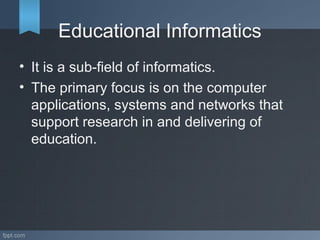 Educational Informatics
• It is a sub-field of informatics.
• The primary focus is on the computer
applications, systems and networks that
support research in and delivering of
education.
 