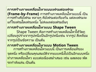 การสร้างภาพเคลื่อนไหวแบบเฟรมต่อเฟรม
(Frame-by-Frame) การสร ้างภาพเคลื่อนไหวแบบนี้ เป็ น
การสร ้างคีย์เฟรม หลายๆ คีย์เฟรมต่อเรียงกัน แต่ละเฟรมจะ
แก้ไขเฟรมใดเฟรมหนึ่ง ไม่ส่งผลต่อเฟรมอื่นๆ
การสร้างภาพเคลื่อนไหวแบบ Shape Tween
Shape Tween คือการสร ้างภาพเคลื่อนไหวให้วัตถุ
เปลี่ยนรูปร่างจากรูปหนึ่งเป็ นอีกรูปหนึ่งเช่น จากรูป สี่เหลี่ยม
จากรูปเป็ นข้อความ เป็ นต้น
การสร้างภาพเคลื่อนไหวแบบ Motion Tween
การสร ้างภาพเคลื่อนไหวแบบนี้ เป็ นการเคลื่อนที่ของ
จุดหนึ่ง หรือเปลี่ยนคุณสมบัติจากแบบหนึ่งไปเป็ นอีกแบบหนึ่ง
ทาภาพเคลื่อนไหว แบบต่อเนื่องสม่าเสมอ เช่น เมฆลอย พัด
รถกาลังแล่น เป็ นต้น
 