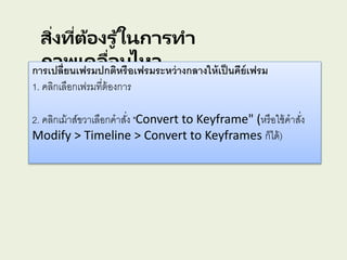 สิ่งที่ต้องรู ้ในการทา
ภาพเคลื่อนไหวการเปลี่ยนเฟรมปกติหรือเฟรมระหว่างกลางให้เป็นคีย์เฟรม
1. คลิกเลือกเฟรมที่ต้องการ
2. คลิกเม้าส์ขวาเลือกคาสั่ง "Convert to Keyframe" (หรือใช้คาสั่ง
Modify > Timeline > Convert to Keyframes ก็ได้)
 