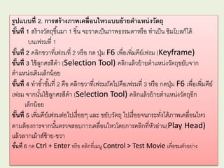 รูปแบบที่ 2. การสร้างภาพเคลื่อนไหวแบบย้ายตาแหน่งวัตถุ
ขั้นที่ 1 สร้างวัตถุขึ้นมา 1 ชิ้น จะวาดเป็นภาพธรรมดาหรือ ทาเป็น ซิมโบลก็ได้
บนเฟรมที่ 1
ขั้นที่ 2 คลิกขวาที่เฟรมที่ 2 หรือ กด ปุ่ม F6 เพื่อเพิ่มคีย์เฟรม (Keyframe)
ขั้นที่ 3 ใช้ลูกศรสีดา (Selection Tool) คลิกแล้วย้ายตาแหน่งวัตถุขยับจาก
ตาแหน่งเดิมเล็กน้อย
ขั้นที่ 4 ทาซ้าขั้นที่ 2 คือ คลิกขวาที่เฟรมถัดไปคือเฟรมที่ 3 หรือ กดปุ่ม F6 เพื่อเพิ่มคีย์
เฟรม จากนั้นใช้ลูกศรสีดา (Selection Tool) คลิกแล้วย้ายตาแหน่งวัตถุอีก
เล็กน้อย
ขั้นที่ 5 เพิ่มคีย์เฟรมต่อไปเรื่อยๆ และ ขยับวัตถุ ไปเรื่อยจนกระทั่งได้ภาพเคลื่อนไหว
ตามต้องการจากนั้นตรวจสอบการเคลื่อนไหวโดยการคลิกที่หัวอ่าน(Play Head)
แล้วลากเม้าส์ซ้าย-ขวา
ขั้นที่ 6 กด Ctrl + Enter หรือ คลิกที่เมนู Control > Test Movie เพื่อชมตัวอย่าง
 