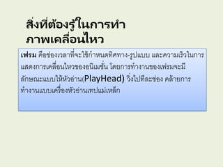 สิ่งที่ต้องรู ้ในการทา
ภาพเคลื่อนไหว
เฟรม คือช่องเวลาที่จะใช้กาหนดทิศทาง-รูปแบบ และความเร็วในการ
แสดงการเคลื่อนไหวของอนิเมชั่น โดยการทางานของเฟรมจะมี
ลักษณะแบบให้หัวอ่าน(PlayHead) วิ่งไปทีละช่อง คล้ายการ
ทางานแบบเครื่องหัวอ่านเทปแม่เหล็ก
 