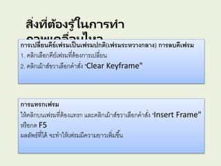 สิ่งที่ต้องรู ้ในการทา
ภาพเคลื่อนไหวการเปลี่ยนคีย์เฟรมเป็นเฟรมปกติ(เฟรมระหวางกลาง) การลบคีเฟรม
1. คลิกเลือกคีย์เฟรมที่ต้องการเปลี่ยน
2. คลิกเม้าส์ขวาเลือกคาสั่ง "Clear Keyframe"
การแทรกเฟรม
ให้คลิกบนเฟรมที่ต้องแทรก และคลิกเม้าส์ขวาเลือกคาสั่ง "Insert Frame"
หรือกด F5
ผลลัพธ์ที่ได้ จะทาให้เฟรมมีความยาวเพิ่มขึ้น
 