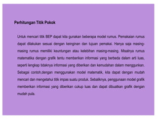 Untuk mencari titik BEP dapat kita gunakan beberapa model rumus. Pemakaian rumus
dapat dilakukan sesuai dengan keinginan dan tujuan pemakai. Hanya saja masing-
masing rumus memiliki keuntungan atau kelebihan masing-masing. Misalnya rumus
matematika dengan grafik tentu memberikan informasi yang berbeda dalam arti luas,
seperti lengkap tidaknya informasi yang diberikan dan kemudahan dalam menggunkan.
Sebagai contoh,dengan menggunakan model matematik, kita dapat dengan mudah
mencari dan mengetahui titik impas suatu produk. Sebaliknya, penggunaan model grafik
memberikan informasi yang diberikan cukup luas dan dapat dibuatkan grafik dengan
mudah pula.
Perhitungan Titik Pokok
 