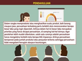 Dalam rangka memproduksi atau menghasilkan suatu produk, baik barang
maupun jasa, perusahaan terkadang perlu terlebih dulu merencanakan berapa
besar laba yang ingin diperoleh. Artinya dalam hal ini besar laba merupakan
prioritas yang harus dicapai perusahaan, di samping hal-hal lainnya. Agar
perolehan lebih mudah ditentukan, salah satu caranya adalah perusahaan
harus mengetahui terlebih dulu berapa titik impasnya. Artinya perusahaan
beroperasi pada jumlah produksi atau penjualan tertentu sehingga perusahaan
tidak mengalami kerugian ataupun keuntungan.
PENDAHULUAN
 