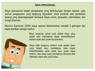 Biaya operasional adalah pengeluaran yang berhubungan dengan operasi, yaitu
semua pengeluaran yang langsung digunakan untuk produksi atau pembelian
barang yang diperdagangkan termasuk biaya umum, penjualan, administrasi, dan
bunga pinjaman.
BIAYA OPERASIONAL
Menurut Supriyono (2004) biaya operasi dikelompokan menjadi 2 golongan dan
dapat diartikan sebagai berikut:
Biaya langsung (direct cost) adalah biaya yang
terjadi atau manfaatnya dapat diidentifikasikan
kepada objek atau pusat biaya tertentu
Biaya tidak langsung (indirect cost) adalah biaya
yang terjadi atau manfaatnya tidak dapat
diidentifikasikan pada objek atau pusat biaya
tertentu, atau biaya yang manfaatnya dinikmati oleh
beberapa objek atau pusat biaya.
 