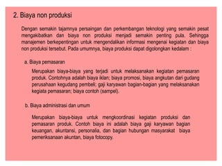 2. Biaya non produksi
Dengan semakin tajamnya persaingan dan perkembangan teknologi yang semakin pesat
mengakibatkan dan biaya non produksi menjadi semakin penting pula. Sehingga
manajemen berkepentingan untuk mengendalikan informasi mengenai kegiatan dan biaya
non produksi tersebut. Pada umumnya, biaya produksi dapat digolongkan kedalam :
a. Biaya pemasaran
Merupakan biaya-biaya yang terjadi untuk melaksanakan kegiatan pemasaran
produk. Contohnya adalah biaya iklan; biaya promosi, biaya angkutan dari gudang
perusahaan kegudang pembeli; gaji karyawan bagian-bagian yang melaksanakan
kegiata pemasaran; biaya contoh (sampel).
b. Biaya administrasi dan umum
Merupakan biaya-biaya untuk mengkoordinasi kegiatan produksi dan
pemasaran produk. Contoh biaya ini adalah biaya gaji karyawan bagian
keuangan, akuntansi, personalia, dan bagian hubungan masyarakat biaya
pemeriksanaan akuntan, biaya fotocopy.
 