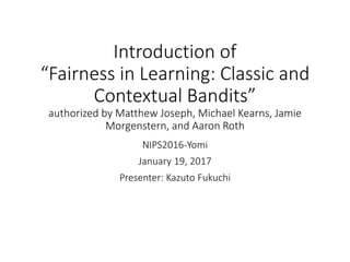 Introduction of
“Fairness in Learning: Classic and
Contextual Bandits”
authorized by Matthew Joseph, Michael Kearns, Jamie
Morgenstern, and Aaron Roth
NIPS2016-Yomi
January 19, 2017
Presenter: Kazuto Fukuchi
 