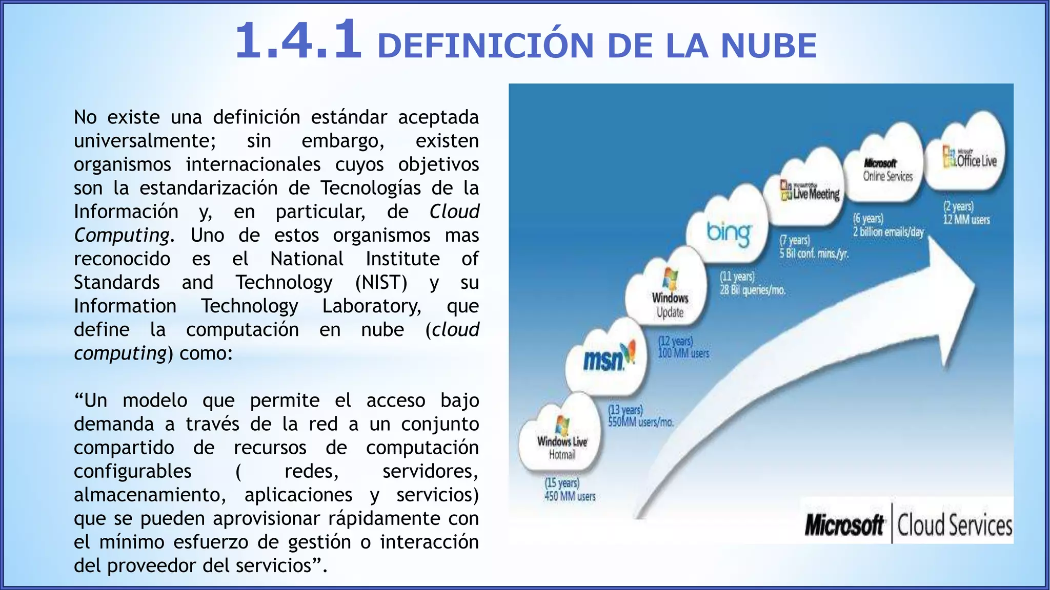 No existe una definición estándar aceptada
universalmente; sin embargo, existen
organismos internacionales cuyos objetivos
son la estandarización de Tecnologías de la
Información y, en particular, de Cloud
Computing. Uno de estos organismos mas
reconocido es el National Institute of
Standards and Technology (NIST) y su
Information Technology Laboratory, que
define la computación en nube (cloud
computing) como:
“Un modelo que permite el acceso bajo
demanda a través de la red a un conjunto
compartido de recursos de computación
configurables ( redes, servidores,
almacenamiento, aplicaciones y servicios)
que se pueden aprovisionar rápidamente con
el mínimo esfuerzo de gestión o interacción
del proveedor del servicios”.
1.4.1 DEFINICIÓN DE LA NUBE
 