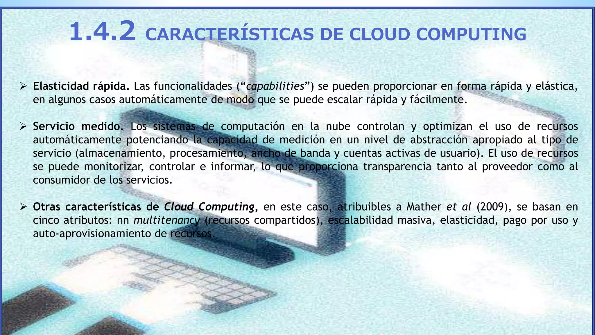  Elasticidad rápida. Las funcionalidades (“capabilities”) se pueden proporcionar en forma rápida y elástica,
en algunos casos automáticamente de modo que se puede escalar rápida y fácilmente.
 Servicio medido. Los sistemas de computación en la nube controlan y optimizan el uso de recursos
automáticamente potenciando la capacidad de medición en un nivel de abstracción apropiado al tipo de
servicio (almacenamiento, procesamiento, ancho de banda y cuentas activas de usuario). El uso de recursos
se puede monitorizar, controlar e informar, lo que proporciona transparencia tanto al proveedor como al
consumidor de los servicios.
 Otras características de Cloud Computing, en este caso, atribuibles a Mather et al (2009), se basan en
cinco atributos: nn multitenancy (recursos compartidos), escalabilidad masiva, elasticidad, pago por uso y
auto-aprovisionamiento de recursos.
1.4.2 CARACTERÍSTICAS DE CLOUD COMPUTING
 