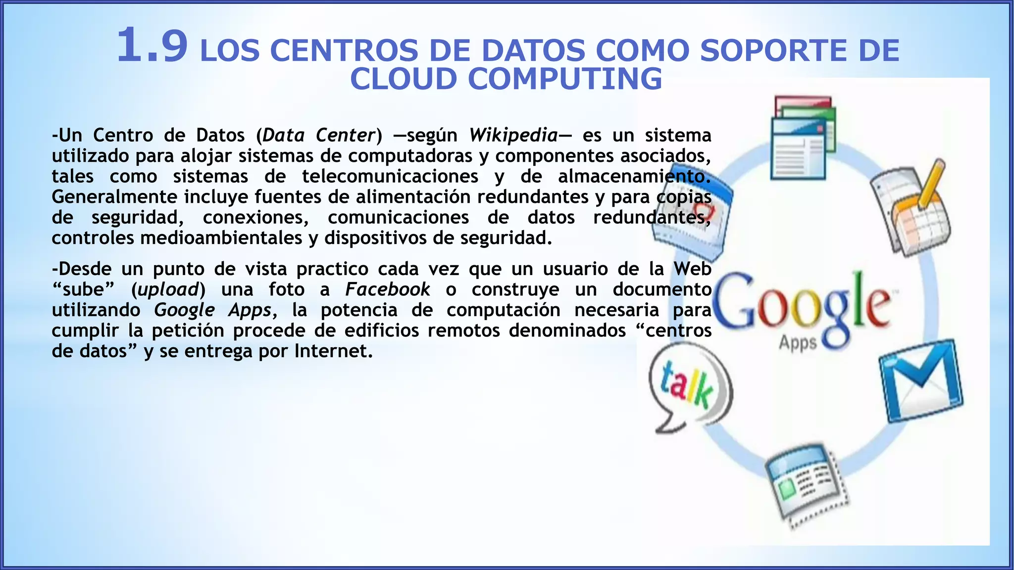 -Un Centro de Datos (Data Center) ―según Wikipedia― es un sistema
utilizado para alojar sistemas de computadoras y componentes asociados,
tales como sistemas de telecomunicaciones y de almacenamiento.
Generalmente incluye fuentes de alimentación redundantes y para copias
de seguridad, conexiones, comunicaciones de datos redundantes,
controles medioambientales y dispositivos de seguridad.
-Desde un punto de vista practico cada vez que un usuario de la Web
“sube” (upload) una foto a Facebook o construye un documento
utilizando Google Apps, la potencia de computación necesaria para
cumplir la petición procede de edificios remotos denominados “centros
de datos” y se entrega por Internet.
1.9 LOS CENTROS DE DATOS COMO SOPORTE DE
CLOUD COMPUTING
 
