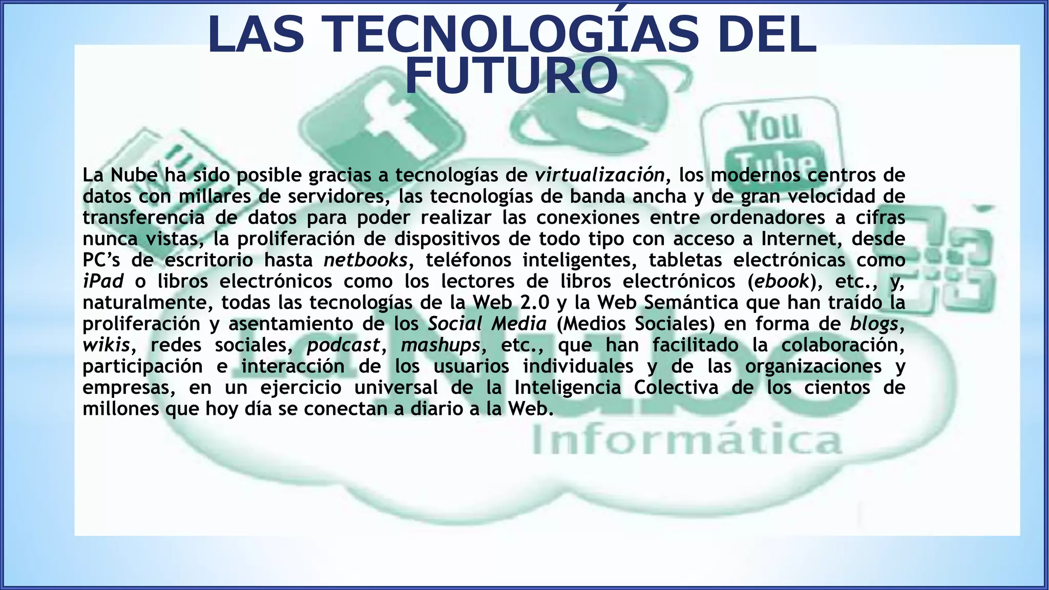 La Nube ha sido posible gracias a tecnologías de virtualización, los modernos centros de
datos con millares de servidores, las tecnologías de banda ancha y de gran velocidad de
transferencia de datos para poder realizar las conexiones entre ordenadores a cifras
nunca vistas, la proliferación de dispositivos de todo tipo con acceso a Internet, desde
PC’s de escritorio hasta netbooks, teléfonos inteligentes, tabletas electrónicas como
iPad o libros electrónicos como los lectores de libros electrónicos (ebook), etc., y,
naturalmente, todas las tecnologías de la Web 2.0 y la Web Semántica que han traído la
proliferación y asentamiento de los Social Media (Medios Sociales) en forma de blogs,
wikis, redes sociales, podcast, mashups, etc., que han facilitado la colaboración,
participación e interacción de los usuarios individuales y de las organizaciones y
empresas, en un ejercicio universal de la Inteligencia Colectiva de los cientos de
millones que hoy día se conectan a diario a la Web.
LAS TECNOLOGÍAS DEL
FUTURO
 