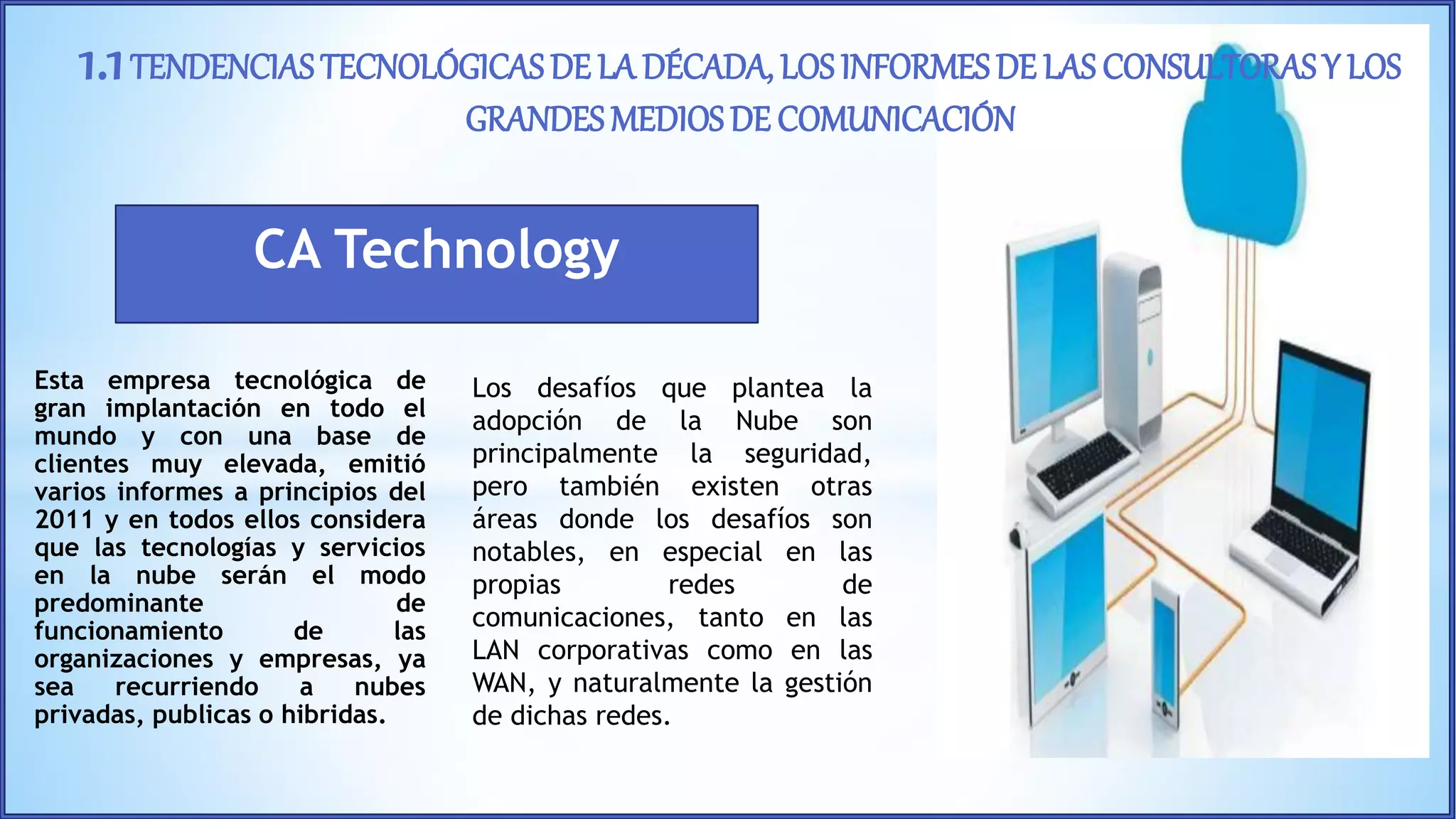 Esta empresa tecnológica de
gran implantación en todo el
mundo y con una base de
clientes muy elevada, emitió
varios informes a principios del
2011 y en todos ellos considera
que las tecnologías y servicios
en la nube serán el modo
predominante de
funcionamiento de las
organizaciones y empresas, ya
sea recurriendo a nubes
privadas, publicas o hibridas.
1.1TENDENCIASTECNOLÓGICAS DE LA DÉCADA, LOS INFORMESDE LAS CONSULTORAS Y LOS
GRANDESMEDIOS DE COMUNICACIÓN
Los desafíos que plantea la
adopción de la Nube son
principalmente la seguridad,
pero también existen otras
áreas donde los desafíos son
notables, en especial en las
propias redes de
comunicaciones, tanto en las
LAN corporativas como en las
WAN, y naturalmente la gestión
de dichas redes.
CA Technology
 
