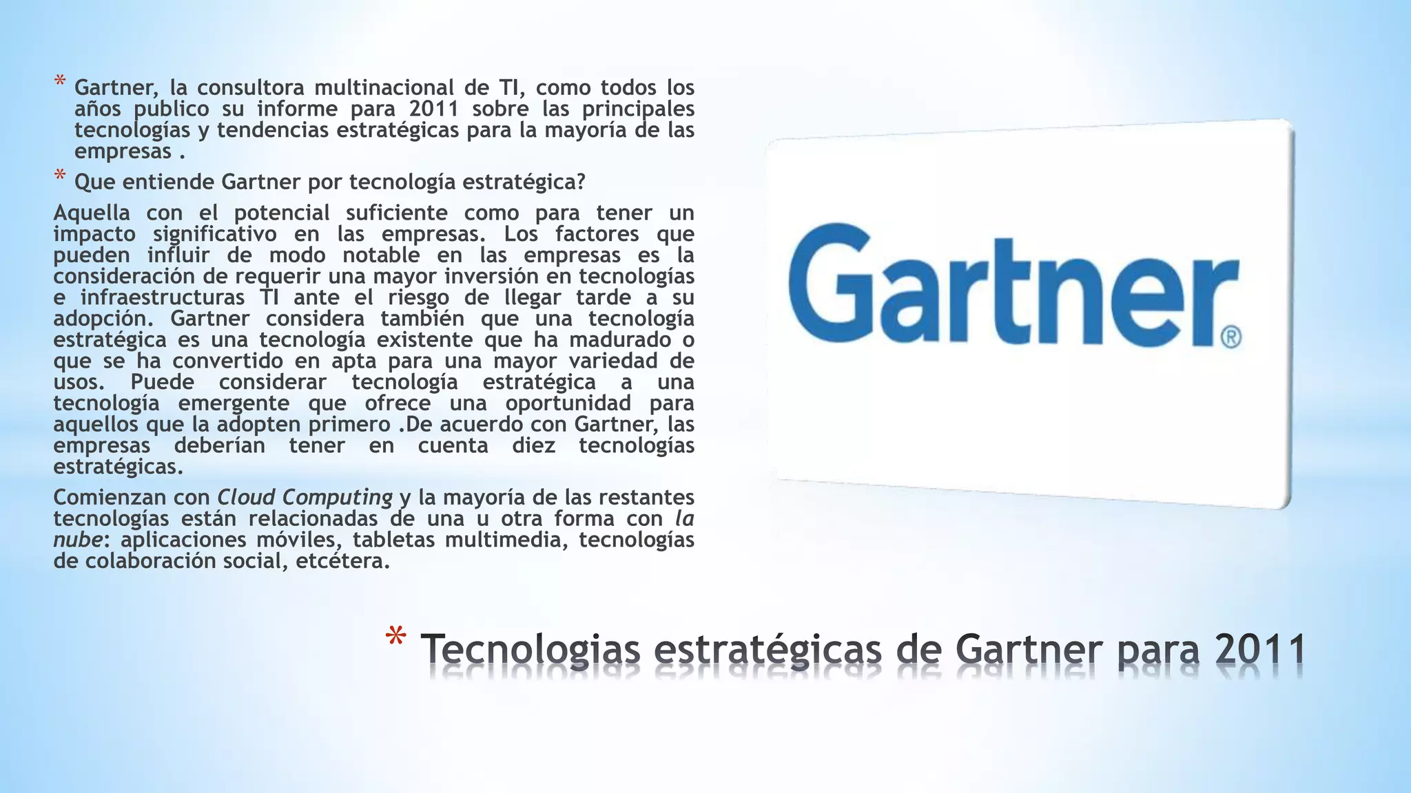 * Gartner, la consultora multinacional de TI, como todos los
años publico su informe para 2011 sobre las principales
tecnologías y tendencias estratégicas para la mayoría de las
empresas .
* Que entiende Gartner por tecnología estratégica?
Aquella con el potencial suficiente como para tener un
impacto significativo en las empresas. Los factores que
pueden influir de modo notable en las empresas es la
consideración de requerir una mayor inversión en tecnologías
e infraestructuras TI ante el riesgo de llegar tarde a su
adopción. Gartner considera también que una tecnología
estratégica es una tecnología existente que ha madurado o
que se ha convertido en apta para una mayor variedad de
usos. Puede considerar tecnología estratégica a una
tecnología emergente que ofrece una oportunidad para
aquellos que la adopten primero .De acuerdo con Gartner, las
empresas deberían tener en cuenta diez tecnologías
estratégicas.
Comienzan con Cloud Computing y la mayoría de las restantes
tecnologías están relacionadas de una u otra forma con la
nube: aplicaciones móviles, tabletas multimedia, tecnologías
de colaboración social, etcétera.
*
 