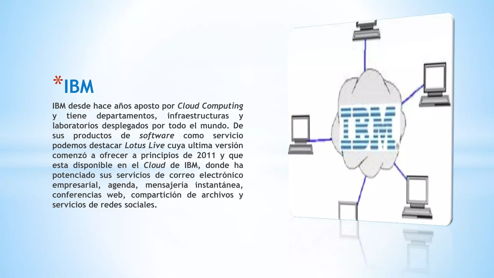 *IBM
IBM desde hace años aposto por Cloud Computing
y tiene departamentos, infraestructuras y
laboratorios desplegados por todo el mundo. De
sus productos de software como servicio
podemos destacar Lotus Live cuya ultima versión
comenzó a ofrecer a principios de 2011 y que
esta disponible en el Cloud de IBM, donde ha
potenciado sus servicios de correo electrónico
empresarial, agenda, mensajería instantánea,
conferencias web, compartición de archivos y
servicios de redes sociales.
 
