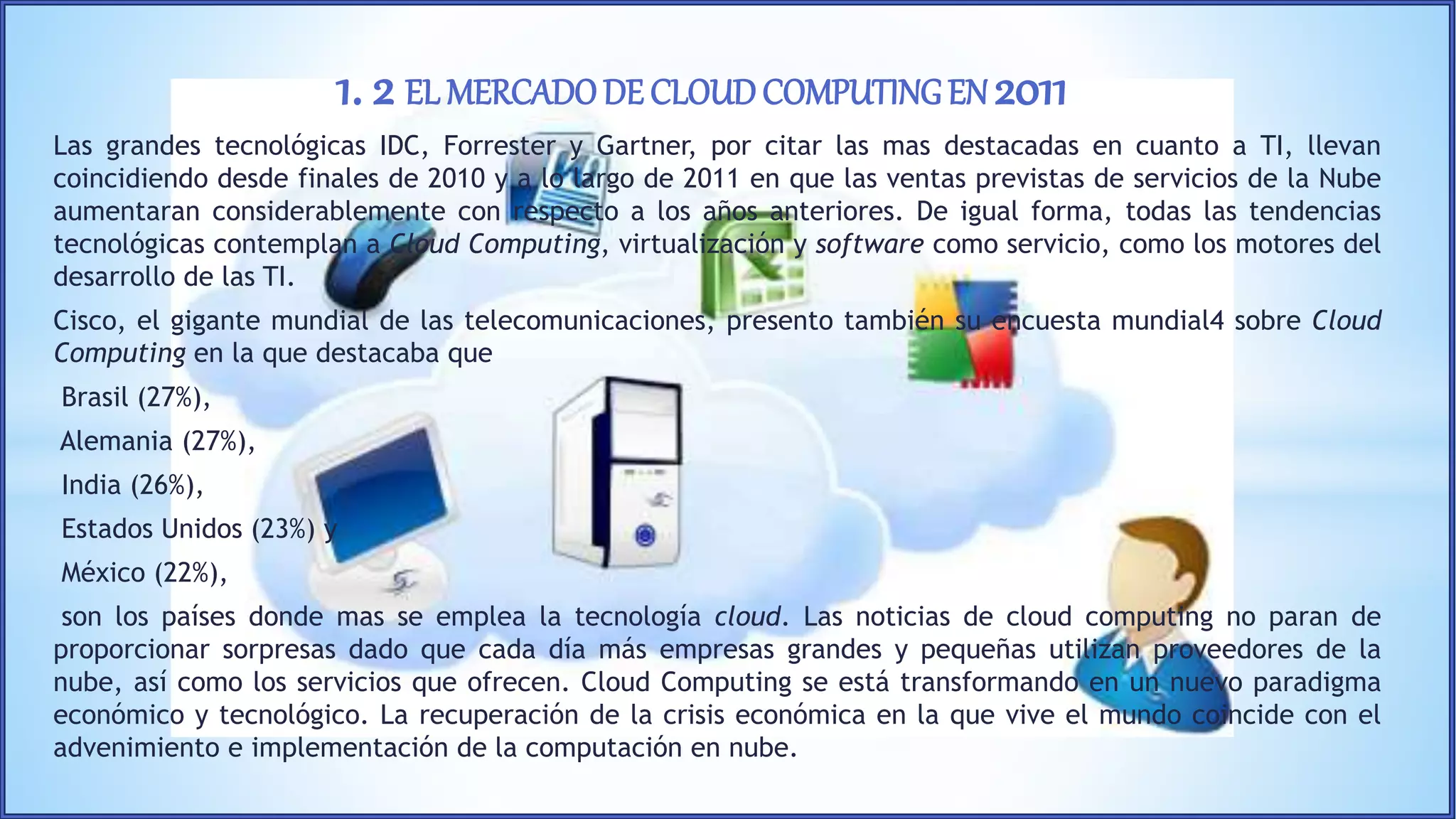 Las grandes tecnológicas IDC, Forrester y Gartner, por citar las mas destacadas en cuanto a TI, llevan
coincidiendo desde finales de 2010 y a lo largo de 2011 en que las ventas previstas de servicios de la Nube
aumentaran considerablemente con respecto a los años anteriores. De igual forma, todas las tendencias
tecnológicas contemplan a Cloud Computing, virtualización y software como servicio, como los motores del
desarrollo de las TI.
Cisco, el gigante mundial de las telecomunicaciones, presento también su encuesta mundial4 sobre Cloud
Computing en la que destacaba que
Brasil (27%),
Alemania (27%),
India (26%),
Estados Unidos (23%) y
México (22%),
son los países donde mas se emplea la tecnología cloud. Las noticias de cloud computing no paran de
proporcionar sorpresas dado que cada día más empresas grandes y pequeñas utilizan proveedores de la
nube, así como los servicios que ofrecen. Cloud Computing se está transformando en un nuevo paradigma
económico y tecnológico. La recuperación de la crisis económica en la que vive el mundo coincide con el
advenimiento e implementación de la computación en nube.
1. 2 EL MERCADODE CLOUDCOMPUTINGEN 2011
 