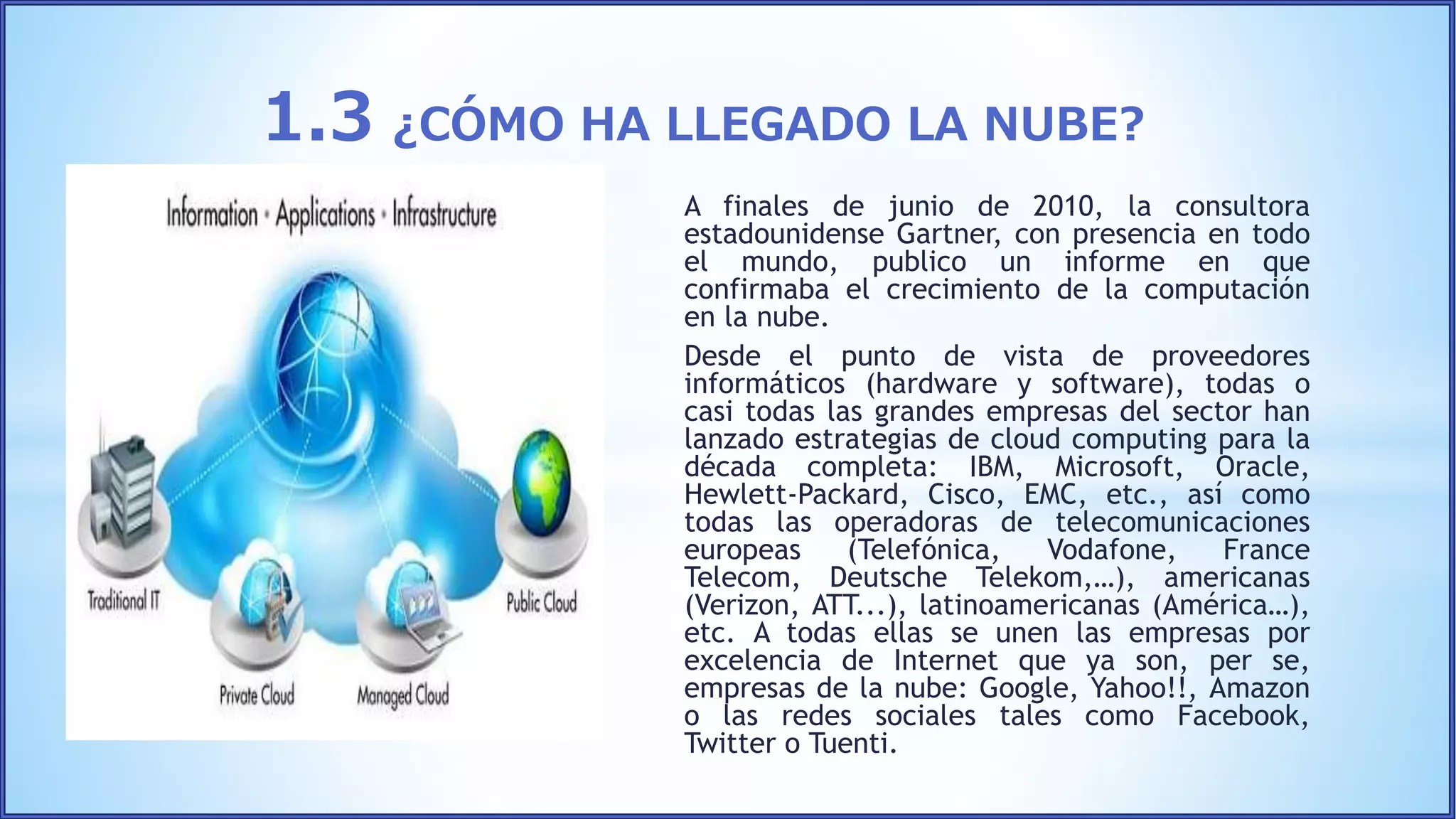 A finales de junio de 2010, la consultora
estadounidense Gartner, con presencia en todo
el mundo, publico un informe en que
confirmaba el crecimiento de la computación
en la nube.
Desde el punto de vista de proveedores
informáticos (hardware y software), todas o
casi todas las grandes empresas del sector han
lanzado estrategias de cloud computing para la
década completa: IBM, Microsoft, Oracle,
Hewlett-Packard, Cisco, EMC, etc., así como
todas las operadoras de telecomunicaciones
europeas (Telefónica, Vodafone, France
Telecom, Deutsche Telekom,…), americanas
(Verizon, ATT...), latinoamericanas (América…),
etc. A todas ellas se unen las empresas por
excelencia de Internet que ya son, per se,
empresas de la nube: Google, Yahoo!!, Amazon
o las redes sociales tales como Facebook,
Twitter o Tuenti.
1.3 ¿CÓMO HA LLEGADO LA NUBE?
 