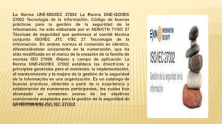 LA NORMA UNE-ISO/IEC 27002
La Norma UNE-ISO/IEC 27002 La Norma UNE-ISO/IEC
27002 Tecnología de la información. Código de buenas
prácticas para la gestión de la seguridad de la
información, ha sido elaborada por el AEN/CTN 71/SC 27
Técnicas de seguridad que pertenece al comité técnico
conjunto ISO/IEC JTC 1/SC 27 Tecnología de la
información. En ambas normas el contenido es idéntico,
diferenciándose únicamente en la numeración, que ha
sido modificada en el marco de la creación de la familia de
normas ISO 27000. Objeto y campo de aplicación La
Norma UNE-ISO/IEC 27002 establece las directrices y
principios generales para el comienzo, la implementación,
el mantenimiento y la mejora de la gestión de la seguridad
de la información en una organización. Es un catalogo de
buenas practicas, obtenido a partir de la experiencia y
colaboración de numerosos participantes, los cuales han
alcanzado un consenso acerca de los objetivos
comúnmente aceptados para la gestión de la seguridad de
la información.
 