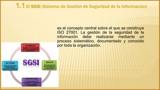1.1El SGSI (Sistema de Gestión de Seguridad de la Información)
es el concepto central sobre el que se construye
ISO 27001. La gestión de la seguridad de la
información debe realizarse mediante un
proceso sistemático, documentado y conocido
por toda la organización.
 
