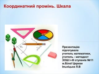 Координатний промінь. Шкала
Презентацію
підготувала
учитель математики,
учитель - методист
ЗОШ I–III ступенів №11
м.Білої Церкви
Ільніцька Л.В
 