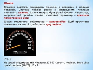 Шкала
Довжини відрізків вимірюють лінійкою з великими і малими
поділкам. Систему поділок разом з відповідними числами
називають шкалою. Шкали можуть бути різної форми. Наприклад,
координатний промінь, лінійка, кімнатний термометр – приклади
прямолінійних шкал.
Шкали годинника, спідометра – криволінійні. Щоб прочитати
показання на шкалі, треба знати ціну поділки.
Рис. 6
На шкалі спідометра між числами 20 і 40 - десять поділок. Тому ціна
однієї поділки (40-20): 10 = 2.
 
