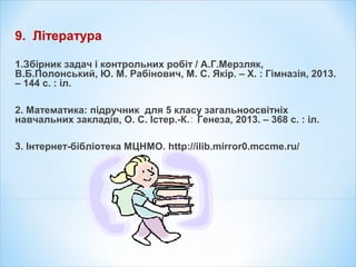 9. Література
1.Збірник задач і контрольних робіт / А.Г.Мерзляк,
В.Б.Полонський, Ю. М. Рабінович, М. С. Якір. – Х. : Гімназія, 2013.
– 144 с. : іл.
2. Математика: підручник для 5 класу загальноосвітніх
навчальних закладів, О. С. Істер.-К. Генеза, 2013. – 368 с. : іл.∶
3. Інтернет-бібліотека МЦНМО. http://ilib.mirror0.mccme.ru/
 