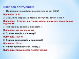 Експрес опитування
1) Як позначити відрізок, що сполучає точки M і N?
Відповідь. M N.
2) Скількома відрізками можна сполучити точки M і N ?
Відповідь. Будь-які дві точки можна сполучити лише одним
відрізком
3) Які одиниці довжини ви знаєте ?
Відповідь. мм, см, дм, м, км.
4) Скільки метрів в кілометрі?
Відповідь. 1000 м.
5) Скільки сантиметрів у дециметрі?
Відповідь. 10 см.
6) Чи має пряма початок і кінець?
Відповідь. Пряма не має початку і кінця.
 