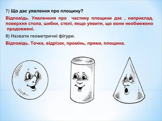 7) Що дає уявлення про площину?
Відповідь. Уявленння про частину площини дає , наприклад,
поверхня стола, шибки, стелі, якщо уявити, що вони необмежено
продовжені.
8) Назвати геометричні фігури.
Відповідь. Точка, відрізок, промінь, пряма, площина.
 