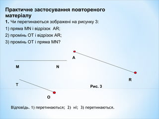 Практичне застосування повтореного
матеріалу
1. Чи перетинаються зображені на рисунку 3:
1) пряма MN і відрізок AR;
2) промінь OT і відрізок AR;
3) промінь OT і пряма MN?
T
O
Рис. 3
A
R
M N
Відповідь. 1) перетинаються; 2) ні; 3) перетинаються.
 