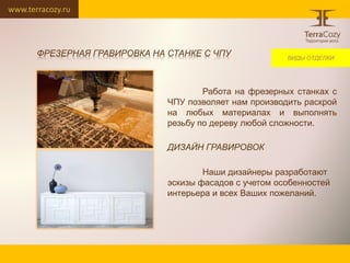 www.terracozy.ru
Работа на фрезерных станках с
ЧПУ позволяет нам производить раскрой
на любых материалах и выполнять
резьбу по дереву любой сложности.
ДИЗАЙН ГРАВИРОВОК
Наши дизайнеры разработают
эскизы фасадов с учетом особенностей
интерьера и всех Ваших пожеланий.
ВИДЫ ОТДЕЛКИ
ФРЕЗЕРНАЯ ГРАВИРОВКА НА СТАНКЕ С ЧПУ
 