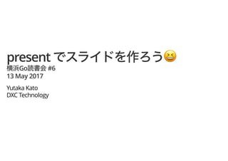 present !!
Go #6
13 May 2017
Yutaka Kato
DXC Technology
 
