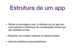 Estrutura de um app
• Similar à uma página web, a interface de um app tem
uma estrutura e hierarquia de visualizações (views) que
são exibidas na tela. 

• Requerer um cuidado especial do desenvolvedor.

• Varia de plataforma para plataforma.
 