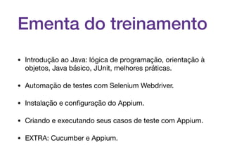 Ementa do treinamento
• Introdução ao Java: lógica de programação, orientação à
objetos, Java básico, JUnit, melhores práticas.

• Automação de testes com Selenium Webdriver.

• Instalação e conﬁguração do Appium.

• Criando e executando seus casos de teste com Appium.

• EXTRA: Cucumber e Appium.
 