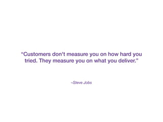 –Steve Jobs
“Customers don't measure you on how hard you
tried. They measure you on what you deliver.”
 