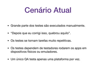 Cenário Atual
• Grande parte dos testes são executados manualmente.

• “Depois que eu corrigi isso, quebrou aquilo”.

• Os testes se tornam tarefas muito repetitivas.

• Os testes dependem de testadores rodarem os apps em
dispositivos físicos ou emuladores.

• Um único QA testa apenas uma plataforma por vez.
 