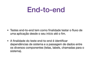 End-to-end
• Testes end-to-end tem como ﬁnalidade testar o ﬂuxo de
uma aplicação desde o seu início até o ﬁm.

• A ﬁnalidade do teste end-to-end é identiﬁcar
dependências de sistema e a passagem de dados entre
os diversos componentes (telas, labels, chamadas para o
sistema).
 