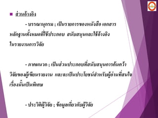  ส่วนอ้างอิง
- บรรณานุกรม ; เป็นรายการของหนังสือ เอกสาร
หลักฐานทั้งหมดที่ใช้ประกอบ สนับสนุนและใช้อ้างอิง
ในรายงานการวิจัย
- ภาคผนวก ; เป็นส่วนประกอบที่สนับสนุนการค้นคว้า
วิจัยของผู้เขียนรายงาน และจะเป็นประโยชน์สาหรับผู้อ่านที่สนใจ
เรื่องนั้นเป็นพิเศษ
- ประวิติผู้วิจัย ; ข้อมูลเกี่ยวกับผู้วิจัย
 