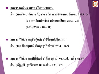  เอกสารออกในนามสถาบัน/หน่วยงาน
เช่น (มหาวิทยาลัยราชภัฎสวนดุสิต คณะวิทยาการจัดการ, 2535 : 3)
(ตลาดหลักทรัพย์แห่งประเทศไทย, 2543 : 20)
(ก.พ., 2544 : 10 – 11)
 เอกสารที่ไม่ปรากฎชื่อผู้แต่ง ; ใช้ชื่อหนังสือแทน
เช่น (100 ปีกลยุทธฝ่ าวิกฤตธุรกิจไทย, 2534 : 162)
 เอกสารที่ไม่ปรากฎปีที่พิมพ์ ; ให้ระบุคาว่า “ม.ป.ป.” หรือ “n.d”
เช่น (ณัฐวุฒิ สุทธิสงคราม, ม.ป.ป. : 23 - 27)
 