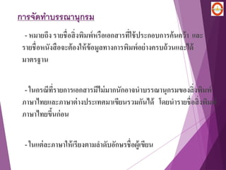 การจัดทาบรรณานุกรม
- หมายถึง รายชื่อสิ่งพิมพ์หรือเอกสารที่ใช้ประกอบการค้นคว้า และ
รายชื่อหนังสือจะต้องให้ข้อมูลทางการพิมพ์อย่างครบถ้วนและได้
มาตรฐาน
- ในกรณีที่รายการเอกสารมีไม่มากนักอาจนาบรรณานุกรมของสิ่งพิมพ์
ภาษาไทยและภาษาต่างประเทศมาเขียนรวมกันได้ โดยนารายชื่อสิ่งพิมพ์
ภาษาไทยขึ้นก่อน
- ในแต่ละภาษาให้เรียงตามลาดับอักษรชื่อผู้เขียน
 