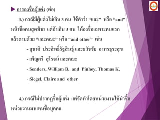  การลงชื่อผู้แต่ง (ต่อ)
3.) กรณีมีผู้แต่งไม่เกิน 3 คน ใช้คาว่า “และ” หรือ “and”
หน้าชื่อคนสุดท้าย แต่ถ้าเกิน 3 คน ให้ลงชื่อเฉพาะคนแรก
แล้วตามด้วย “และคณะ” หรือ “and other” เช่น
- สุชาติ ประสิทธิ์รัฐสินธุ์ และธวัชชัย อาทรธุระสุข
- เพ็ญศรี สุโรจน์ และคณะ
- Senders, William B. and Pinhey, Thomas K.
- Siegel, Claire and other
4.) กรณีไม่ปรากฏชื่อผู้แต่ง แต่จัดทาโดยหน่วยงานให้นาชื่อ
หน่วยงานมาแทนชื่อบุคคล
 