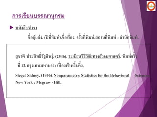 การเขียนบรรณานุกรม
 หนังสือ/ตารา
ชื่อผู้แต่ง. (ปีที่พิมพ์).ชื่อเรื่อง. ครั้งที่พิมพ์.สถานที่พิมพ์ : สานักพิมพ์.
สุชาติ ประสิทธิ์รัฐสินธุ์. (2546). ระเบียบวิธีวิจัยทางสังคมศาสตร์. พิมพ์ครั้ง
ที่ 12. กรุงเทพมหานคร: เฟื่องฟ้าพริ้นติ้ง.
Siegel, Sidney. (1956). Nonparametric Statistics for the Behavioral Sciences.
New York : Mcgraw - Hill.
 