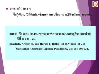  บทความในวารสาร
ชื่อผู้เขียน. (ปีที่พิมพ์). “ชื่อบทความ”. ชื่อวารสาร.ปีที่ (เดือน) : เลขหน้า.
สมชาย เรืองทอง. (2545). “ยุทธศาสตร์การส่งออก”. เศรษฐกิจการพาณิชย์.
ปีที่ 10 : 20 – 25.
Brayfield, Arthur H., and Harold F. Rothe.(1951). “Index of Job
Satisfaction” Journal of Applied Psychology. Vol. 35 : 307-331.
 