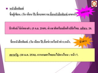  หนังสือพิมพ์
ชื่อผู้เขียน. (วัน เดือน ปี).ชื่อบทความ.ชื่อหนังสือพิมพ์.เลขหน้า.
ธีรพันธ์ โล่ห์ทองคา. (5 ก.ย. 2549). ต่างชาติเตรียมยึดค้าปลีกไทย. มติชน. 20.
สยามรัฐ. (10 ม.ค. 2536). การเกษตรไทยจะไปทางไหน : หน้า 7.
ชื่อหนังสือพิมพ์. (วัน เดือน ปี).ชื่อข่าวหรือหัวข่าว:หน้า.
 