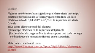 Ejercicio 4
Algunos astrónomos han sugerido que Marte tiene un campo
eléctrico parecido al de la Tierra y que se produce un flujo
eléctrico neto de 3,63 x1016 N.m²/c en la superficie de Marte.
Calcule
a)La carga eléctrica total del planeta
b)El campo eléctrico en la superficie del planeta
c)La densidad de carga en Marte si se supone que toda la carga
se distribuye en manera uniforme en su superficie.
Material extra sobre el tema:
http://www2.montes.upm.es/dptos/digfa/cfisica/electro/gau
ss.html
 