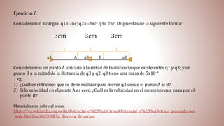 Ejercicio 6
Considerando 3 cargas, q1= 3nc; q2= -3nc; q3= 2nc. Dispuestas de la siguiente forma:
3cm 3cm 3cm
q1 A q3 B q2
Consideramos un punto A ubicado a la mitad de la distancia que existe entre q1 y q3; y un
punto B a la mitad de la distancia de q3 y q2. q3 tiene una masa de 5x10-9
kg.
1) ¿Cuál es el trabajo que se debe realizar para mover q3 desde el punto A al B?
2) Si la velocidad en el punto A es cero, ¿Cuál es la velocidad en el momento que pasa por el
punto B?
Material extra sobre el tema:
https://es.wikipedia.org/wiki/Potencial_el%C3%A9ctrico#Potencial_el%C3%A9ctrico_generado_por
_una_distribuci%C3%B3n_discreta_de_cargas
 